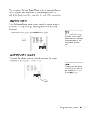 Page 41Using the Remote Control41
You can also set the Lens Cover Timer setting to automatically turn 
off the projector after 30 minutes to protect the projector if the 
A/V Mute slide is closed for a long time. See page 52 for instructions.
Stopping Action
Press the Freeze button on the remote control to stop the action in 
your video or computer image. The image freezes but the sound 
continues.
To restart the action, press the 
Freeze button again.
Controlling the Volume
To change the volume, press the   or...