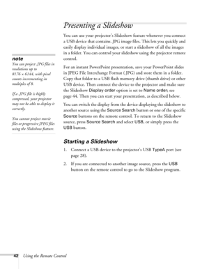 Page 4242Using the Remote Control
Presenting a Slideshow
You can use your projector’s Slideshow feature whenever you connect 
a USB device that contains .JPG image files. This lets you quickly and 
easily display individual images, or start a slideshow of all the images 
in a folder. You can control your slideshow using the projector remote 
control.
For an instant PowerPoint presentation, save your PowerPoint slides 
in JPEG File Interchange Format (.JPG) and store them in a folder. 
Copy that folder to a USB...