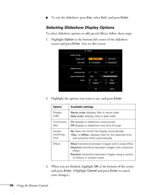 Page 4444Using the Remote Control
■To exit the slideshow, press Esc, select Exit, and press Enter.
Selecting Slideshow Display Options
To select slideshow options or add special effects, follow these steps:
1. Highlight 
Option at the bottom left corner of the slideshow 
screen and press 
Enter. You see this screen:
2. Highlight the options you want to use, and press 
Enter. 
3. When you are finished, highlight 
OK at the bottom of the screen 
and press 
Enter. (Highlight Cancel and press Enter to cancel 
your...