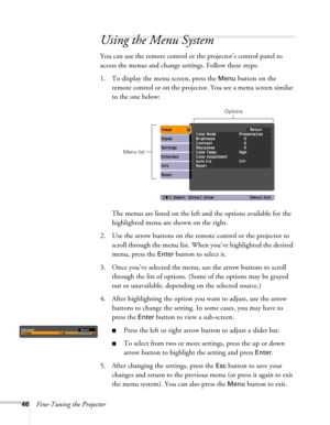 Page 4646Fine-Tuning the Projector
Using the Menu System
You can use the remote control or the projector’s control panel to 
access the menus and change settings. Follow these steps:
1. To display the menu screen, press the 
Menu button on the 
remote control or on the projector. You see a menu screen similar 
to the one below: 
The menus are listed on the left and the options available for the 
highlighted menu are shown on the right.
2. Use the arrow buttons on the remote control or the projector to 
scroll...
