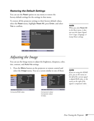 Page 47Fine-Tuning the Projector47
Restoring the Default Settings
You can use the Reset option on any menu to restore the 
factory-default settings for the settings in that menu.
To restore all the projector settings to their factory-default values, 
select the 
Reset menu, highlight Reset All, press Enter, and select 
Yes to confirm.
Adjusting the Image
You can use the Image menu to adjust the brightness, sharpness, color, 
tint, contrast, and 
Auto Iris settings.
1. Press the 
Menu button on the projector or...