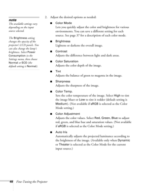 Page 4848Fine-Tuning the Projector2. Adjust the desired options as needed:
■Color Mode
Lets you quickly adjust the color and brightness for various 
environments. You can save a different setting for each 
source. See page 37 for a description of each color mode.
■Brightness 
Lightens or darkens the overall image. 
■Contrast
Adjusts the difference between light and dark areas. 
■Color Saturation
Adjusts the color depth of the image. 
■Tint
Adjusts the balance of green to magenta in the image. 
■Sharpness...