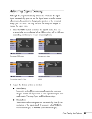 Page 49Fine-Tuning the Projector49
Adjusting Signal Settings
Although the projector normally detects and optimizes the input 
signal automatically, you can use the Signal menu to make manual 
adjustments. In addition to changing the position of the projected 
image, you can correct tracking and sync for computer images, or 
change the aspect ratio. 
1. Press the 
Menu button and select the Signal menu. You see a 
screen similar to one of those below. (The settings will be different 
depending on the source you...