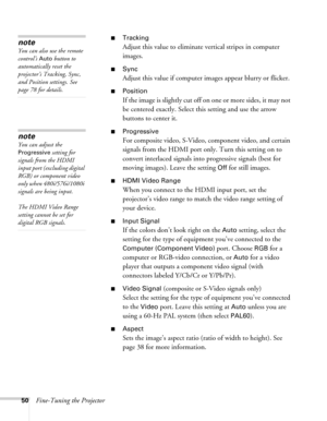 Page 5050Fine-Tuning the Projector
■Tracking
Adjust this value to eliminate vertical stripes in computer 
images.
■Sync
Adjust this value if computer images appear blurry or flicker.
■Position
If the image is slightly cut off on one or more sides, it may not 
be centered exactly. Select this setting and use the arrow 
buttons to center it.
■Progressive
For composite video, S-Video, component video, and certain 
signals from the HDMI port only. Turn this setting on to 
convert interlaced signals into progressive...