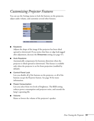 Page 51Fine-Tuning the Projector51
Customizing Projector Features
You can use the Settings menu to lock the buttons on the projector, 
adjust audio volume, and customize several other features.
■Keystone 
Adjusts the shape of the image if the projector has been tilted 
upward or downward. If you notice that lines or edge look jagged 
after adjustment, decrease the 
Sharpness setting (see page 47).
■Auto Keystone
Automatically compensates for keystone distortion when the 
projector is tilted upward or downward....
