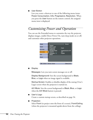 Page 5252Fine-Tuning the Projector
■User Button
Lets you create a shortcut to one of the following menu items: 
Power Consumption, Info, Progressive, Resolution. When 
you press the 
User button on the remote control, the assigned 
menu item is displayed.
Customizing Power and Operation
You can use the Extended menu to customize the way the projector 
displays images, enable Direct Power On, turn sleep mode on or off, 
and customize other projector operations.
■Display
Messages: 
Lets you turn screen messages...