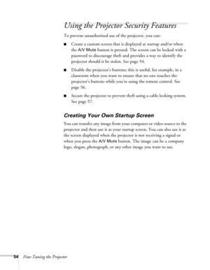 Page 5454Fine-Tuning the Projector
Using the Projector Security Features
To prevent unauthorized use of the projector, you can:
■Create a custom screen that is displayed at startup and/or when 
the 
A/V Mute button is pressed. The screen can be locked with a 
password to discourage theft and provides a way to identify the 
projector should it be stolen. See page 54. 
■Disable the projector’s buttons; this is useful, for example, in a 
classroom when you want to ensure that no one touches the 
projector’s...