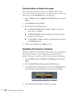 Page 5656Fine-Tuning the Projector
Choosing When to Display the Image
After your image is saved, you can set it to display as the startup 
screen, the screen you see when there’s no signal, or the screen you see 
when you press the 
A/V Mute button (see page 40).
1. Press the 
Menu button, highlight the Extended menu, and press 
Enter. 
2. Select 
Display and press Enter.
3. Choose from these display options:
■Set Display Background to Logo to display your image 
when there is no signal. 
■Set Startup Screen to...
