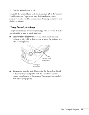 Page 57Fine-Tuning the Projector57
5. Press the Menu button to exit. 
To disable the Control Panel Lock function, select 
Off in the Control 
Panel Lock menu. Or press and hold the 
Enter button on the 
projector’s control panel for seven seconds. A message is displayed and 
the lock is released.
Using Security Locking
The projector includes two security locking points to prevent its theft 
when installed or used in public locations: 
■Security cable attachment. You can attach a commercially 
available security...