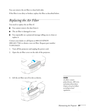Page 61Maintaining the Projector61
You can remove the air filter to clean both sides
If the filter is too dirty or broken, replace the filter as described below. 
Replacing the Air Filter
You need to replace the air filter if:
■You cannot remove the dust from it
■The air filter is damaged or torn
■You repeatedly see a projected message telling you to clean or 
replace it
Contact your dealer or call Epson at 800-GO-EPSON 
(800-463-7766) to obtain a new air filter. Request part number 
V13H134A25.
1. Turn off the...
