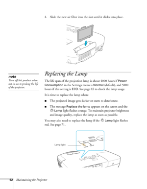 Page 6262Maintaining the Projector4. Slide the new air filter into the slot until it clicks into place.
Replacing the Lamp
The life span of the projection lamp is about 4000 hours if Power 
Consumption 
in the Settings menu is Normal (default), and 5000 
hours if this setting is 
ECO. See page 65 to check the lamp usage.
It is time to replace the lamp when: 
■The projected image gets darker or starts to deteriorate.
■The message Replace the lamp appears on the screen and the 
Lamp light flashes orange. To...