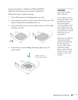 Page 63Maintaining the Projector63
Contact your dealer or call Epson at 800-GO-EPSON 
(800-463-7766). Request part number V13H010L54.
Follow these steps to replace the lamp:
1. Turn off the projector and unplug the power cord.
2. Let the projector cool for at least an hour (if it has been on). The 
lamp is extremely hot immediately after use. 
3. Loosen the lamp cover screw (you cannot remove it). Then slide 
the lamp cover off.
4. Loosen the two screws holding the lamp in place (you can’t 
remove...