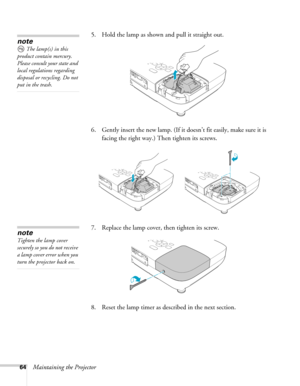 Page 6464Maintaining the Projector5. Hold the lamp as shown and pull it straight out.
 
6. Gently insert the new lamp. (If it doesn’t fit easily, make sure it is 
facing the right way.) Then tighten its screws.
7. Replace the lamp cover, then tighten its screw.
8. Reset the lamp timer as described in the next section. 
note
The lamp(s) in this 
product contain mercury. 
Please consult your state and 
local regulations regarding 
disposal or recycling. Do not 
put in the trash.
note
Tighten the lamp cover...