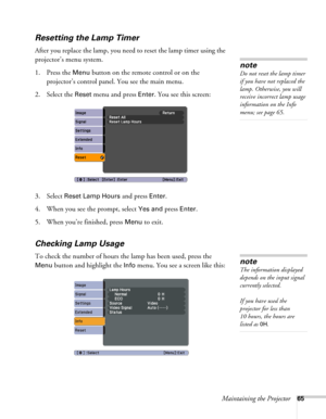 Page 65Maintaining the Projector65
Resetting the Lamp Timer
After you replace the lamp, you need to reset the lamp timer using the 
projector’s menu system.
1. Press the 
Menu button on the remote control or on the 
projector’s control panel. You see the main menu.
2. Select the 
Reset menu and press Enter. You see this screen:
3. Select 
Reset Lamp Hours and press Enter. 
4. When you see the prompt, select
 Yes and press Enter.
5. When you’re finished, press 
Menu to exit.
Checking Lamp Usage 
To check the...