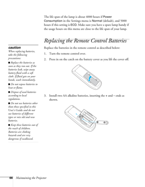 Page 6666Maintaining the ProjectorThe life span of the lamp is about 4000 hours if 
Power 
Consumption 
in the Settings menu is Normal (default), and 5000 
hours if this setting is 
ECO. Make sure you have a spare lamp handy if 
the usage hours on this menu are close to the life span of your lamp.
Replacing the Remote Control Batteries
Replace the batteries in the remote control as described below: 
1. Turn the remote control over.
2. Press in on the catch on the battery cover as you lift the cover off.
3....