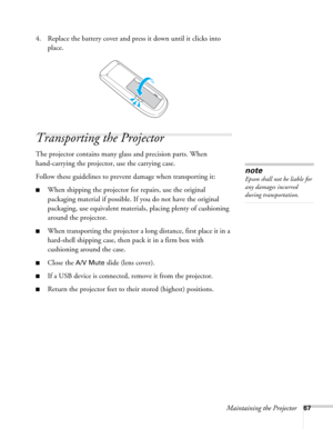 Page 67Maintaining the Projector67
4. Replace the battery cover and press it down until it clicks into 
place.
Transporting the Projector
The projector contains many glass and precision parts. When 
hand-carrying the projector, use the carrying case.
Follow these guidelines to prevent damage when transporting it: 
■When shipping the projector for repairs, use the original 
packaging material if possible. If you do not have the original 
packaging, use equivalent materials, placing plenty of cushioning 
around...