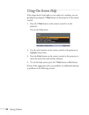 Page 7070Solving Problems
Using On-Screen Help
If the image doesn’t look right or your audio isn’t working, you can 
get help by pressing the 
? Help button on the projector or the remote 
control.
1. Press the 
? Help button on the remote control or on the 
projector. 
You see the Help menu:
2. Use the arrow buttons on the remote control or the projector to 
highlight menu items.
3. Press the 
Enter button on the remote control or the projector to 
select the menu item and read the solutions. 
4. To exit the...
