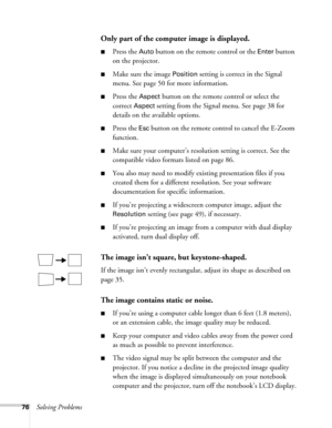 Page 7676Solving Problems
Only part of the computer image is displayed.
■Press the Auto button on the remote control or the Enter button 
on the projector.
■Make sure the image Position setting is correct in the Signal 
menu. See page 50 for more information.
■Press the Aspect button on the remote control or select the 
correct 
Aspect setting from the Signal menu. See page 38 for 
details on the available options.
■Press the Esc button on the remote control to cancel the E-Zoom 
function.
■Make sure your...