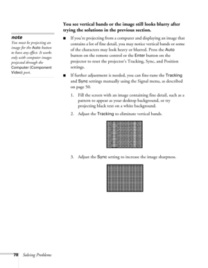 Page 7878Solving Problems
You see vertical bands or the image still looks blurry after 
trying the solutions in the previous section.
■If you’re projecting from a computer and displaying an image that 
contains a lot of fine detail, you may notice vertical bands or some 
of the characters may look heavy or blurred. Press the 
Auto 
button on the remote control or the 
Enter button on the 
projector to reset the projector’s Tracking, Sync, and Position 
settings.
■If further adjustment is needed, you can...