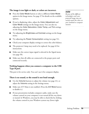 Page 79Solving Problems79
The image is too light or dark, or colors are incorrect.
■Press the Color Mode button or select a different Color Mode 
option in the Image menu. See page 37 for details on the available 
options. 
■If you’re displaying video, adjust the Color Adjustment and 
Color Mode settings on the Image menu. You can also try 
adjusting the 
Color Saturation, Color Temp, and Tint settings 
on the Image menu.
■Try adjusting the Brightness and Contrast settings on the Image 
menu.
■Try adjusting the...