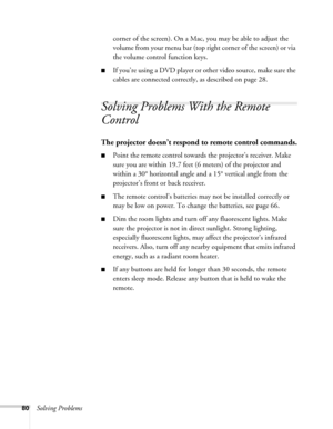 Page 8080Solving Problemscorner of the screen). On a Mac, you may be able to adjust the 
volume from your menu bar (top right corner of the screen) or via 
the volume control function keys.
■If you’re using a DVD player or other video source, make sure the 
cables are connected correctly, as described on page 28.
Solving Problems With the Remote 
Control
The projector doesn’t respond to remote control commands.
■Point the remote control towards the projector’s receiver. Make 
sure you are within 19.7 feet (6...