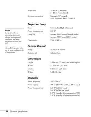 Page 8484Technical SpecificationsNoise level 29 dB in ECO mode
37 dB in Normal mode 
Keystone correction Manual: 
±30° vertical
Auto Keystone: 0 to 11° vertical
Projection Lamp
Type UHE (Ultra High Efficiency)
Power consumption 200 W
Lamp life Approx. 4000 hours (Normal mode)
Approx. 5000 hours (ECO mode)
Part number V13H010L54
Remote Control
Range 19.7 feet (6 meters)
Batteries (2) Alkaline AA
Dimensions
Height 3.0 inches (77 mm), not including feet
Width 11.6 inches (295 mm)
Depth 9.0 inches (228 mm)
Weight...