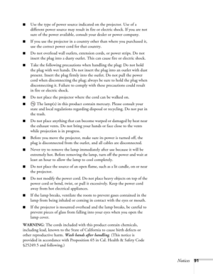 Page 91Notices91
■Use the type of power source indicated on the projector. Use of a 
different power source may result in fire or electric shock. If you are not 
sure of the power available, consult your dealer or power company.
■If you use the projector in a country other than where you purchased it, 
use the correct power cord for that country.
■Do not overload wall outlets, extension cords, or power strips. Do not 
insert the plug into a dusty outlet. This can cause fire or electric shock.
■Take the...