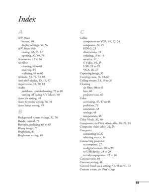 Page 9393
Index
A
A/V Mute
button, 40
display settings, 52, 56
A/V Mute slide
closing, 40, 53, 67
opening, 30, 40, 74
Accessories, 15 to 16
Air filter
cleaning, 60 to 61
ordering, 15
replacing, 61 to 62
Altitude, 53, 72, 73, 85
Anti-theft device, 15, 19, 57
Aspect ratio, 38, 50, 83
Audio
problems, troubleshooting, 79 to 80
turning off (using A/V Mute), 40
Auto Iris setting, 48
Auto Keystone setting, 36, 51
Auto Setup setting, 49
B
Background screen settings, 52, 56
Bands, vertical, 78
Batteries, replacing, 66...