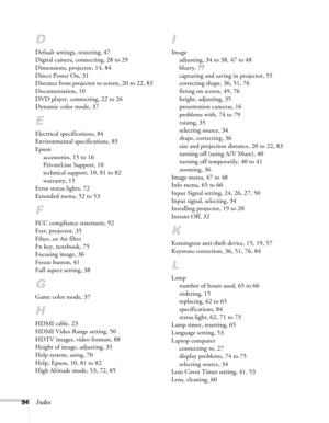 Page 9494Index
D
Default settings, restoring, 47
Digital camera, connecting, 28 to 29
Dimensions, projector, 14, 84
Direct Power On, 31
Distance from projector to screen, 20 to 22, 83
Documentation, 10
DVD player, connecting, 22 to 26
Dynamic color mode, 37
E
Electrical specifications, 84
Environmental specifications, 85
Epson
accessories, 15 to 16
PrivateLine Support, 10
technical support, 10, 81 to 82
warranty, 15
Error status lights, 72
Extended menu, 52 to 53
F
FCC compliance statement, 92
Feet, projector,...
