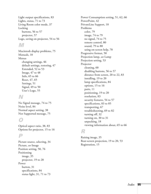 Page 95Index95 Light output specifications, 83
Lights, status, 71 to 73
Living Room color mode, 37
Locking
buttons, 56 to 57
projector, 57
Logo, saving on projector, 54 to 56
M
Macintosh display problems, 75
Manuals, 10
Menus
changing settings, 46
default settings, restoring, 47
Extended, 52 to 53
Image, 47 to 48
Info, 65 to 66
Reset, 47, 65
Settings, 51
Signal, 49 to 50
User’s Logo, 55
N
No Signal message, 74 to 75
Noise level, 84
Normal aspect setting, 38
Not Supported message, 75
O
Optical aspect ratio, 38,...
