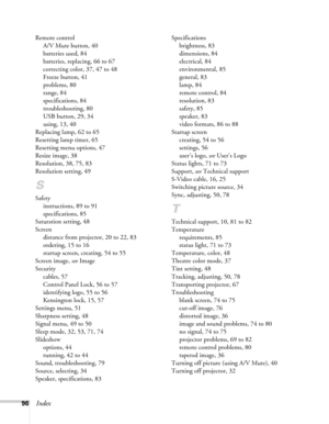 Page 9696Index
Remote control
A/V Mute button, 40
batteries used, 84
batteries, replacing, 66 to 67
correcting color, 37, 47 to 48
Freeze button, 41
problems, 80
range, 84
specifications, 84
troubleshooting, 80
USB button, 29, 34
using, 13, 40
Replacing lamp, 62 to 65
Resetting lamp timer, 65
Resetting menu options, 47
Resize image, 38
Resolution, 38, 75, 83
Resolution setting, 49
S
Safety
instructions, 89 to 91
specifications, 85
Saturation setting, 48
Screen
distance from projector, 20 to 22, 83
ordering, 15...