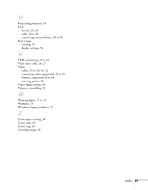 Page 97Index97
U
Unpacking projector, 18
USB
button, 29, 34
cable, 28 to 29
connecting external device, 28 to 29
User’s Logo
creating, 55
display settings, 56
V
VCR, connecting, 22 to 26
VGA video cable, 26, 27
Video
cables, 15 to 16, 18, 22
connecting video equipment, 22 to 26
formats, supported, 86 to 88
selecting source, 34
Video Signal setting, 50
Volume, controlling, 51
W
Warning lights, 71 to 73
Warranty, 15
Windows display problems, 75
Z
Zoom aspect setting, 38
Zoom ratio, 83
Zoom ring, 36
Zooming image,...
