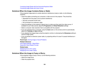 Page 108

Correcting
ImageShape withtheHorizontal KeystoneSlider
 Correcting
ImageShape withQuick Corner
 Solutions
WhentheImage Contains NoiseorStatic
 If
the projected imageseems tocontain electronic interference (noise)orstatic, trythe following
 solutions:

•
Check thecables connecting yourcomputer orvideo source tothe projector. Theyshould be:
 •
Separated fromthepower cordtoprevent interference
 •
Securely connected atboth ends
 •
Not connected toan extension cable
 •
Check thesettings onthe projectors...