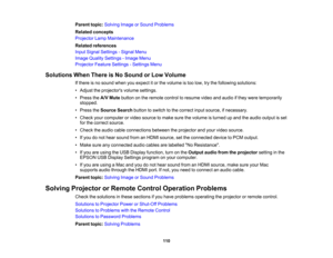 Page 110

Parent
topic:Solving ImageorSound Problems
 Related
concepts
 Projector
LampMaintenance
 Related
references
 Input
Signal Settings -Signal Menu
 Image
Quality Settings -Image Menu
 Projector
FeatureSettings -Settings Menu
 Solutions
WhenThere isNo Sound orLow Volume
 If
there isno sound whenyouexpect itor the volume istoo low, trythe following solutions:
 •
Adjust theprojectors volumesettings.
 •
Press theA/V Mute button onthe remote controltoresume videoandaudio ifthey were temporarily
 stopped.

•...