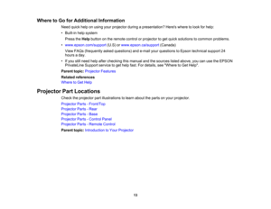 Page 13

Where
toGo forAdditional Information
 Need
quickhelponusing yourprojector duringapresentation? Hereswheretolook forhelp:
 •
Built-in helpsystem
 Press
theHelp button onthe remote controlorprojector toget quick solutions tocommon problems.
 •
www.epson.com/support (U.S)orwww.epson.ca/support (Canada)
 View
FAQs (frequently askedquestions) ande-mail yourquestions toEpson technical support24
 hours
aday.
 •
Ifyou stillneed helpafter checking thismanual andthesources listedabove, youcanusetheEPSON...
