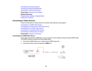 Page 24

Connecting
toComputer Sources
 Connecting
toExternal USBDevices
 Connecting
toaDocument Camera
 Parent
topic:Setting Upthe Projector
 Related
references
 Projector
SetupSettings -Extended Menu
 Product
BoxContents
 Connecting
toVideo Sources
 Follow
theinstructions inthese sections toconnect videodevices tothe projector.
 Connecting
toan HDMI Video Source
 Connecting
toaComponent-to-VGA VideoSource
 Connecting
toan S-Video VideoSource
 Connecting
toaComposite VideoSource
 Connecting
toaVideo Source...
