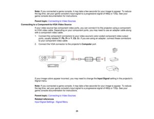 Page 25

Note:
Ifyou connected agame console, itmay takeafew seconds foryour image toappear. Toreduce
 the
lagtime, setyour game consoles inputsignal toaprogressive signalof480p or720p. Seeyour
 game
console documentation forinstructions.
 Parent
topic:Connecting toVideo Sources
 Connecting
toaComponent-to-VGA VideoSource
 If
your video source hascomponent videoports, youcanconnect itto the projector usingacomponent-
 to-VGA
videocable. Depending onyour component ports,youmay need touse anadapter cablealong...