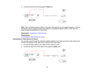 Page 27

2.
Connect theother endtothe projectors Videoport.
 Note:
Ifyou connected agame console, itmay takeafew seconds foryour image toappear. Toreduce
 the
lagtime, setyour game consoles inputsignal toaprogressive signalof480p or720p. Seeyour
 game
console documentation forinstructions.
 Parent
topic:Connecting toVideo Sources
 Related
tasks
 Connecting
toaVideo Source forSound
 Connecting
toaVideo Source forSound
 You
canplay sound through theprojectors speakersystemifyour video source hasaudio output...