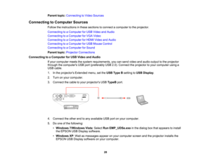 Page 28

Parent
topic:Connecting toVideo Sources
 Connecting
toComputer Sources
 Follow
theinstructions inthese sections toconnect acomputer tothe projector.
 Connecting
toaComputer forUSB Video andAudio
 Connecting
toaComputer forVGA Video
 Connecting
toaComputer forHDMI Video andAudio
 Connecting
toaComputer forUSB Mouse Control
 Connecting
toaComputer forSound
 Parent
topic:Projector Connections
 Connecting
toaComputer forUSB Video andAudio
 If
your computer meetsthesystem requirements, youcansend video...