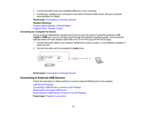 Page 31

2.
Connect theother endtoany available USBportonyour computer.
 3.
Ifnecessary, configureyourcomputer towork withanexternal USBmouse. Seeyour computer
 documentation
fordetails.
 Parent
topic:Connecting toComputer Sources
 Related
references
 Projector
SetupSettings -Extended Menu
 Projector
Parts-Remote Control
 Connecting
toaComputer forSound
 If
your computer presentation includessoundandyoudidnot connect itusing theprojectors USB
 TypeB
orHDMI port,youcanstillplay sound through theprojectors...