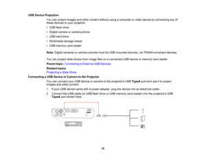 Page 32

USB
Device Projection
 You
canproject images andother content withoutusingacomputer orvideo device byconnecting anyof
 these
devices toyour projector:
 •
USB flash drive
 •
Digital camera orcamera phone
 •
USB harddrive
 •
Multimedia storageviewer
 •
USB memory cardreader
 Note:
Digital cameras orcamera phonesmustbeUSB-mounted devices,notTWAIN-compliant devices.
 You
canproject slideshows fromimage filesonaconnected USBdevice ormemory cardreader.
 Parent
topic:Connecting toExternal USBDevices
 Related...