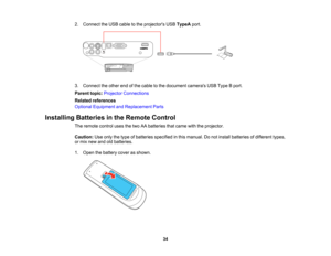 Page 34

2.
Connect theUSB cable tothe projectors USBTypeA port.
 3.
Connect theother endofthe cable tothe document camerasUSBType Bport.
 Parent
topic:Projector Connections
 Related
references
 Optional
Equipment andReplacement Parts
 Installing
Batteriesinthe Remote Control
 The
remote controlusesthetwo AAbatteries thatcame withtheprojector.
 Caution:
Useonly thetype ofbatteries specified inthis manual. Donot install batteries ofdifferent types,
 or
mix new andoldbatteries.
 1.
Open thebattery coverasshown....