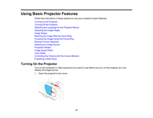 Page 37

Using
BasicProjector Features
 Follow
theinstructions inthese sections touse your projectors basicfeatures.
 Turning
Onthe Projector
 Turning
Offthe Projector
 Selecting
theLanguage forthe Projector Menus
 Adjusting
theImage Height
 Image
Shape
 Resizing
theImage WiththeZoom Ring
 Focusing
theImage UsingtheFocus Ring
 Remote
ControlOperation
 Selecting
anImage Source
 Projection
Modes
 Image
Aspect Ratio
 Color
Mode
 Controlling
theVolume withtheVolume Buttons
 Projecting
aSlide Show
 Turning
Onthe...