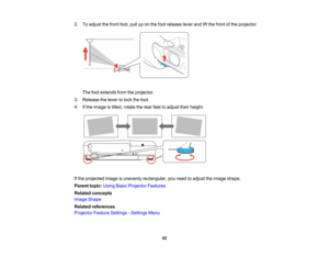 Page 42

2.
Toadjust thefront foot,pulluponthe foot release leverandliftthe front ofthe projector.
 The
footextends fromtheprojector.
 3.
Release thelever tolock thefoot.
 4.
Ifthe image istilted, rotate therear feettoadjust theirheight.
 If
the projected imageisunevenly rectangular, youneed toadjust theimage shape.
 Parent
topic:UsingBasicProjector Features
 Related
concepts
 Image
Shape
 Related
references
 Projector
FeatureSettings -Settings Menu
 42   