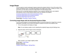 Page 43

Image
Shape
 You
canproject anevenly rectangular imagebyplacing theprojector directlyinfront ofthe center ofthe
 screen
andkeeping itlevel. Ifyou place theprojector atan angle tothe screen, ortilted upordown, oroff
 to
the side, youmay need tocorrect theimage shape forthe best display quality.
 When
youturn onautomatic keystonecorrection inyour projectors Settingsmenu,yourprojector
 automatically
correctsverticalkeystone effectswhenyoureposition theprojector.
 Correcting
ImageShape withtheHorizontal...