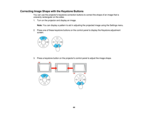 Page 44

Correcting
ImageShape withtheKeystone Buttons
 You
canusetheprojectors keystonecorrection buttonstocorrect theshape ofan image thatis
 unevenly
rectangular onthe sides.
 1.
Turn onthe projector anddisplay animage.
 Note:
Youcandisplay apattern toaid inadjusting theprojected imageusingtheSettings menu.
 2.
Press oneofthese keystone buttonsonthe control paneltodisplay theKeystone adjustment
 screen.

3.
Press akeystone buttononthe projectors controlpaneltoadjust theimage shape.
 44   