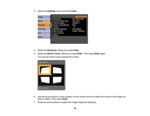 Page 46

3.
Select theSettings menuandpress Enter.
 4.
Select theKeystone settingandpress Enter.
 5.
Select theQuick Corner settingandpress Enter.Then press Enter again.
 You
seetheQuick Corner adjustment screen.
 6.
Use thearrow buttons onthe projector orthe remote controltoselect thecorner ofthe image you
 want
toadjust. Thenpress Enter.
 7.
Press thearrow buttons toadjust theimage shape asnecessary.
 46 