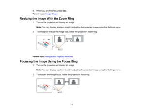 Page 47

8.
When youarefinished, pressEsc.
 Parent
topic:Image Shape
 Resizing
theImage WiththeZoom Ring
 1.
Turn onthe projector anddisplay animage.
 Note:
Youcandisplay apattern toaid inadjusting theprojected imageusingtheSettings menu.
 2.
Toenlarge orreduce theimage size,rotate theprojectors zoomring.
 Parent
topic:UsingBasicProjector Features
 Focusing
theImage UsingtheFocus Ring
 1.
Turn onthe projector anddisplay animage.
 Note:
Youcandisplay apattern toaid inadjusting theprojected imageusingtheSettings...