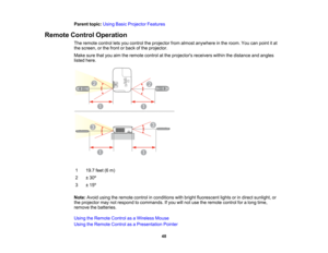 Page 48

Parent
topic:UsingBasicProjector Features
 Remote
ControlOperation
 The
remote controlletsyou control theprojector fromalmost anywhere inthe room. Youcanpoint itat
 the
screen, orthe front orback ofthe projector.
 Make
surethatyouaimtheremote controlatthe projectors receiverswithinthedistance andangles
 listed
here.
 1
 19.7
feet(6m)
 2
 ±
30 º
 3
 ±
15 º
 Note:
Avoidusingtheremote controlinconditions withbright fluorescent lightsorindirect sunlight, or
 the
projector maynotrespond tocommands. Ifyou...