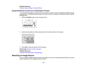 Page 50

Related
references
 Projector
SetupSettings -Extended Menu
 Using
theRemote ControlasaPresentation Pointer
 You
canusetheprojectors remotecontrolasapointer tohelp youcalloutimportant information during
 a
presentation. Thedefault pointer shapeisan arrow, butyou canselect analternative shapeusingthe
 Settings
menu.
 1.
Press thePointer buttononthe remote control.
 2.
Use thearrow buttons onthe remote controltomove thepointer onthe screen.
 3.
Press Esctoclear thepointer fromthescreen.
 Parent...